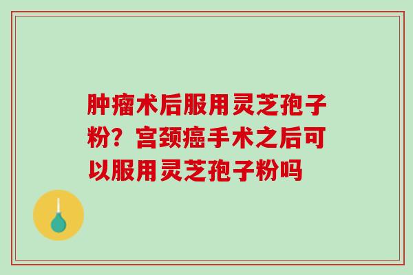 肿瘤术后服用灵芝孢子粉？宫颈癌手术之后可以服用灵芝孢子粉吗