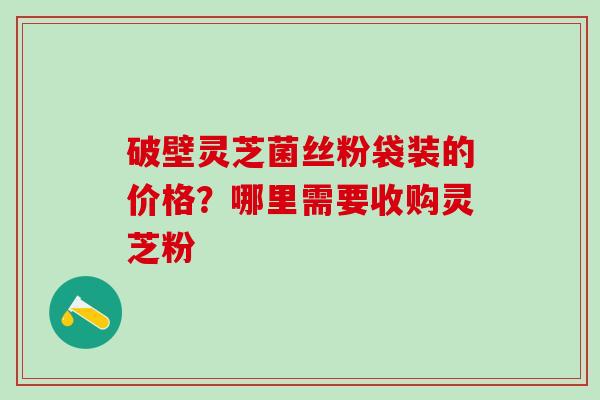 破壁灵芝菌丝粉袋装的价格？哪里需要收购灵芝粉