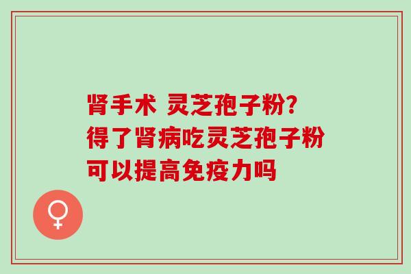 手术 灵芝孢子粉?得了吃灵芝孢子粉可以提高免疫力吗 手术 灵芝孢子粉?得了吃灵芝孢子粉可以提高免疫力吗