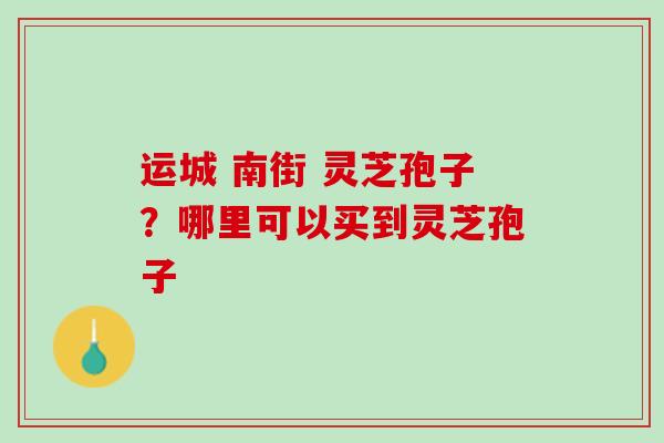 运城 南街 灵芝孢子?哪里可以买到灵芝孢子 运城 南街 灵芝孢子?哪里可以买到灵芝孢子