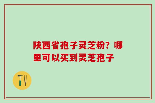 陕西省孢子灵芝粉?哪里可以买到灵芝孢子 陕西省孢子灵芝粉?哪里可以买到灵芝孢子