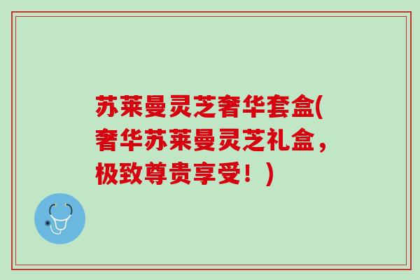 苏莱曼灵芝奢华套盒(奢华苏莱曼灵芝礼盒，极致尊贵享受！)