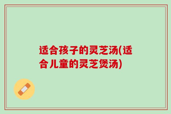 适合孩子的灵芝汤(适合儿童的灵芝煲汤) 适合孩子的灵芝汤(适合儿童的灵芝煲汤)