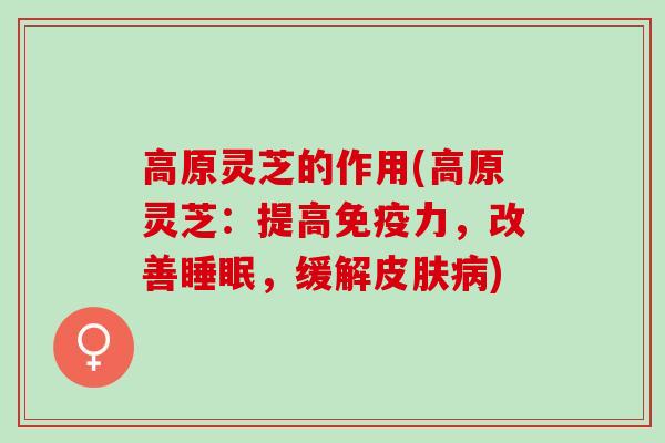 高原灵芝的作用(高原灵芝：提高免疫力，改善睡眠，缓解皮肤病)