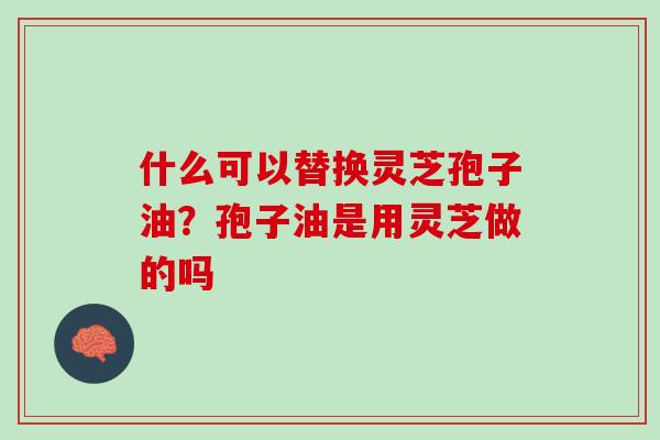 什么可以替换灵芝孢子油?孢子油是用灵芝做的吗 什么可以替换灵芝孢子油?孢子油是用灵芝做的吗