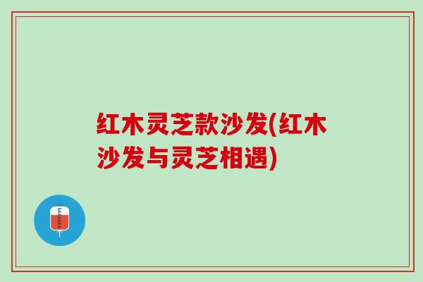 红木灵芝款沙发(红木沙发与灵芝相遇)