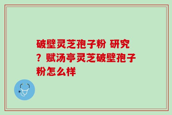 破壁灵芝孢子粉 研究？赋汤亭灵芝破壁孢子粉怎么样