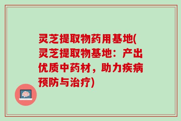 灵芝提取物药用基地(灵芝提取物基地：产出优质中药材，助力疾病预防与治疗)