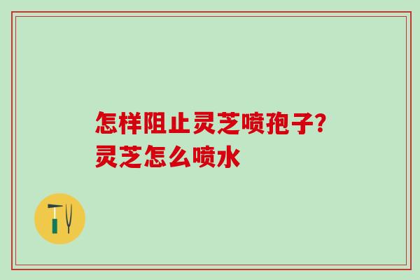 怎样阻止灵芝喷孢子？灵芝怎么喷水