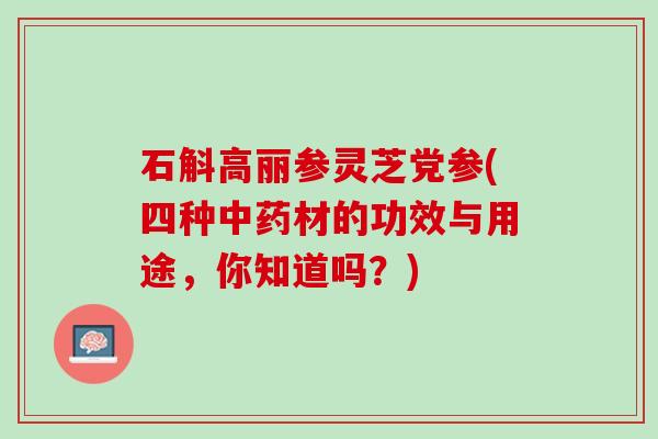 石斛高丽参灵芝党参(四种中药材的功效与用途，你知道吗？)