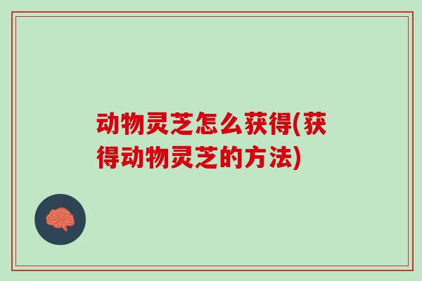 动物灵芝怎么获得(获得动物灵芝的方法)
