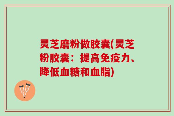 灵芝磨粉做胶囊(灵芝粉胶囊：提高免疫力、降低血糖和血脂)