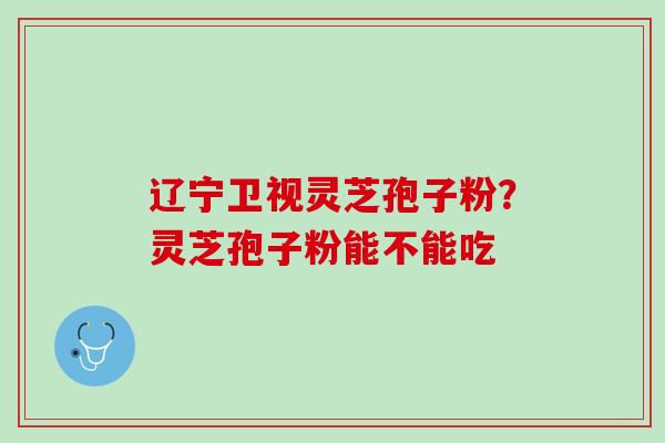 辽宁卫视灵芝孢子粉？灵芝孢子粉能不能吃