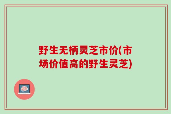 野生无柄灵芝市价(市场价值高的野生灵芝)