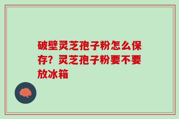 破壁灵芝孢子粉怎么保存？灵芝孢子粉要不要放冰箱
