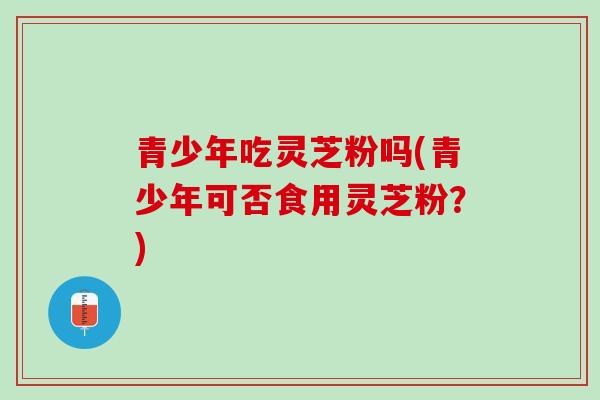 青少年吃灵芝粉吗(青少年可否食用灵芝粉？)
