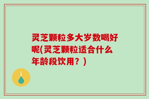 灵芝颗粒多大岁数喝好呢(灵芝颗粒适合什么年龄段饮用？)