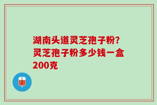 湖南头道灵芝孢子粉？灵芝孢子粉多少钱一盒200克