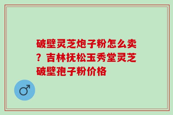 破壁灵芝炮子粉怎么卖？吉林抚松玉秀堂灵芝破壁孢子粉价格