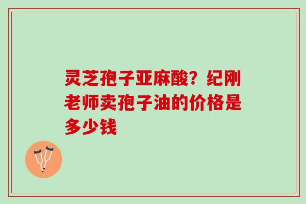 灵芝孢子亚麻酸？纪刚老师卖孢子油的价格是多少钱