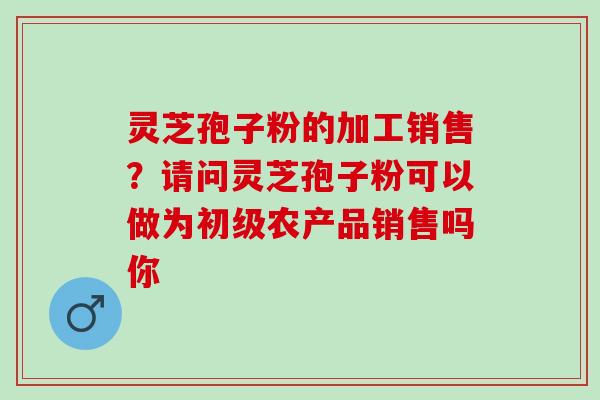 灵芝孢子粉的加工销售？请问灵芝孢子粉可以做为初级农产品销售吗你