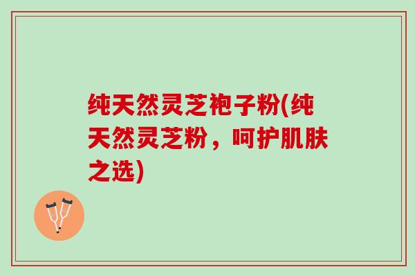 纯天然灵芝袍子粉(纯天然灵芝粉，呵护肌肤之选)