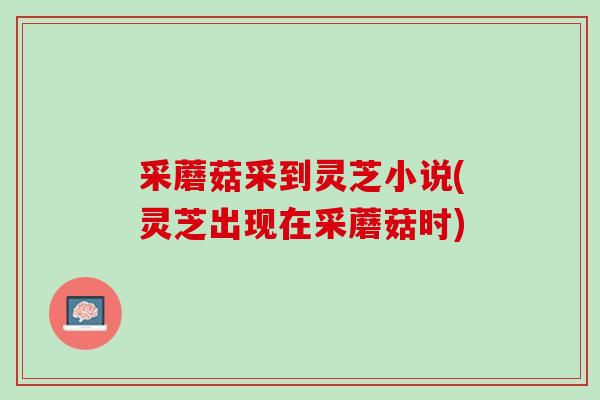 采蘑菇采到灵芝小说(灵芝出现在采蘑菇时)