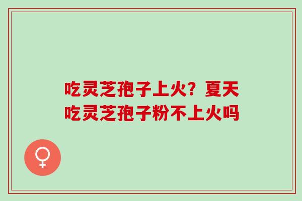吃灵芝孢子上火？夏天吃灵芝孢子粉不上火吗