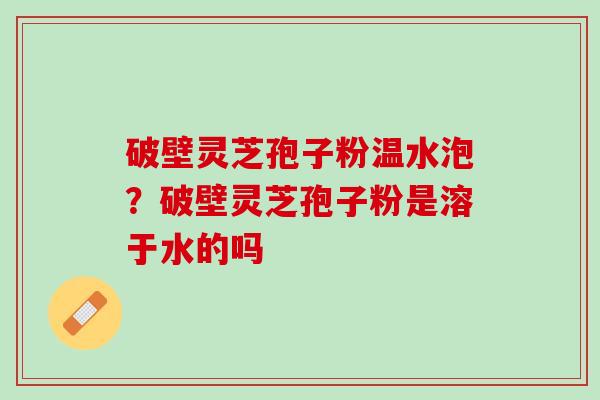 破壁灵芝孢子粉温水泡？破壁灵芝孢子粉是溶于水的吗