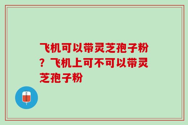 飞机可以带灵芝孢子粉？飞机上可不可以带灵芝孢子粉