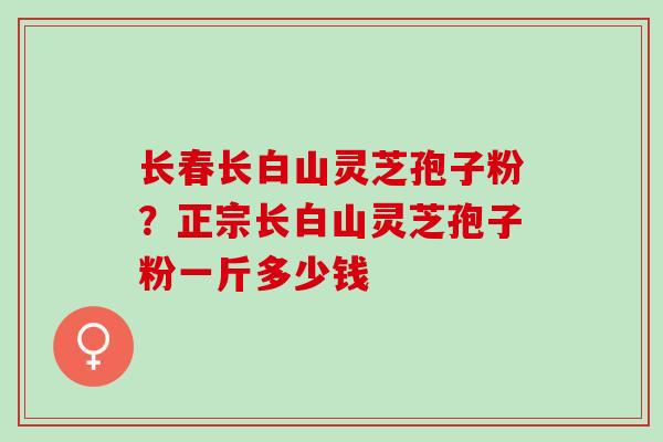 长春长白山灵芝孢子粉?正宗长白山灵芝孢子粉一斤多少钱 长春长白山灵芝孢子粉?正宗长白山灵芝孢子粉一斤多少钱