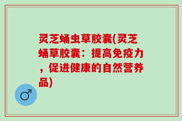灵芝蛹虫草胶囊(灵芝蛹草胶囊：提高免疫力，促进健康的自然营养品)