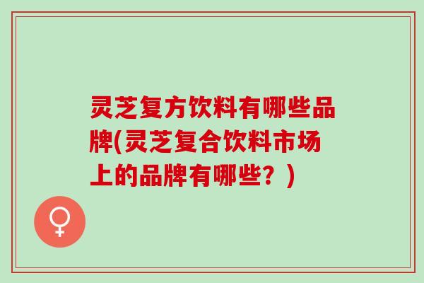 灵芝复方饮料有哪些品牌(灵芝复合饮料市场上的品牌有哪些？)