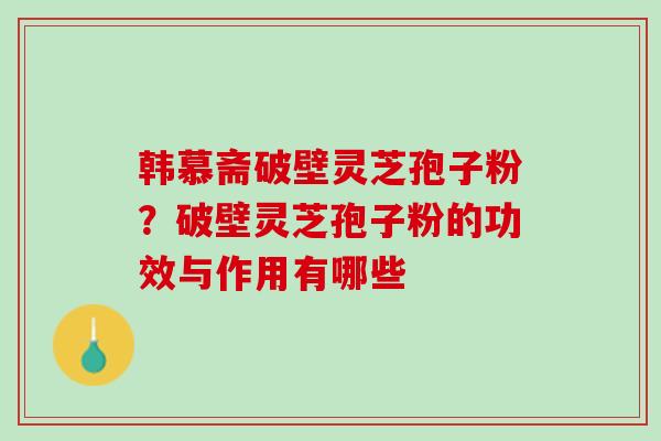 韩慕斋破壁灵芝孢子粉？破壁灵芝孢子粉的功效与作用有哪些