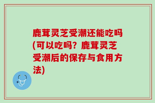鹿茸灵芝受潮还能吃吗(可以吃吗？鹿茸灵芝受潮后的保存与食用方法)