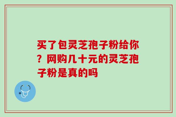 买了包灵芝孢子粉给你？网购几十元的灵芝孢子粉是真的吗