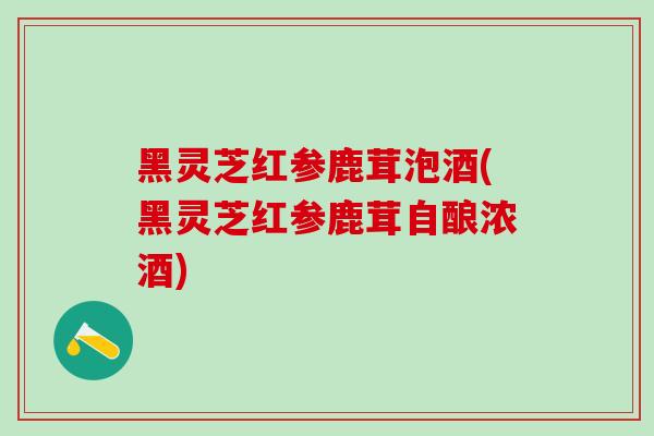 黑灵芝红参鹿茸泡酒(黑灵芝红参鹿茸自酿浓酒)