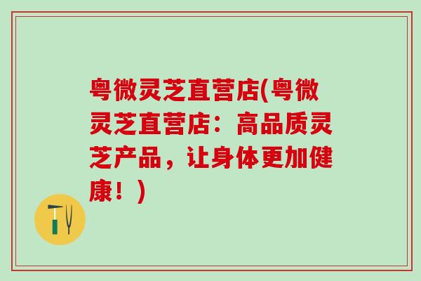 粤微灵芝直营店(粤微灵芝直营店：高品质灵芝产品，让身体更加健康！)