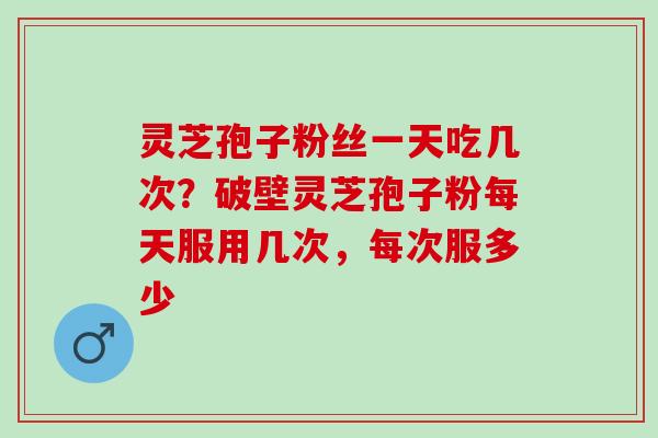 灵芝孢子粉丝一天吃几次？破壁灵芝孢子粉每天服用几次，每次服多少