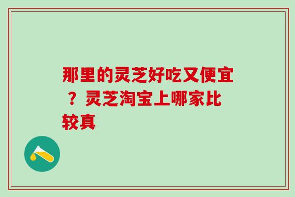 那里的灵芝好吃又便宜 ？灵芝淘宝上哪家比较真
