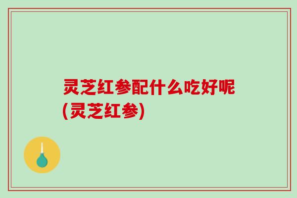灵芝红参配什么吃好呢(灵芝红参)