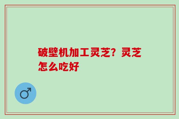 破壁机加工灵芝?灵芝怎么吃好 破壁机加工灵芝?灵芝怎么吃好