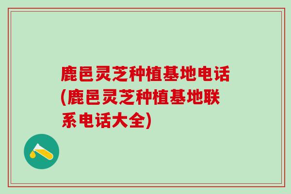 鹿邑灵芝种植基地电话(鹿邑灵芝种植基地联系电话大全)