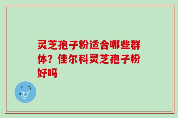 灵芝孢子粉适合哪些群体？佳尔科灵芝孢子粉好吗