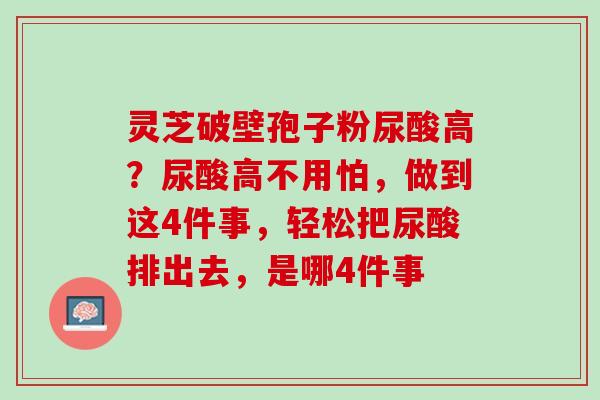 灵芝破壁孢子粉尿酸高?尿酸高不用怕,做到这4件事,轻松把尿酸排出去,是哪4件事 灵芝破壁孢子粉尿酸高?尿酸高不用怕,做到这4件事,轻松把尿酸排出去,是哪4件事