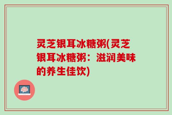 灵芝银耳冰糖粥(灵芝银耳冰糖粥:滋润美味的养生佳饮) 灵芝银耳冰糖粥(灵芝银耳冰糖粥:滋润美味的养生佳饮)