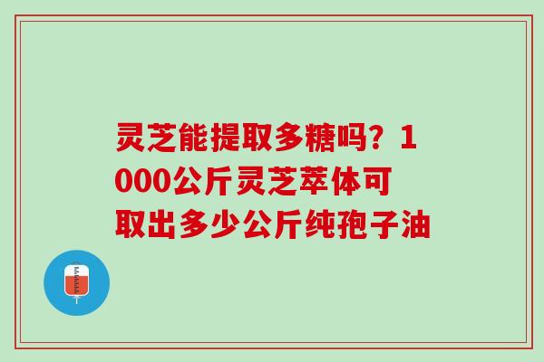 灵芝能提取多糖吗？1000公斤灵芝萃体可取出多少公斤纯孢子油