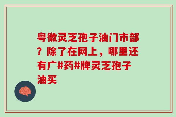 粤徽灵芝孢子油门市部？除了在网上，哪里还有广#药#牌灵芝孢子油买