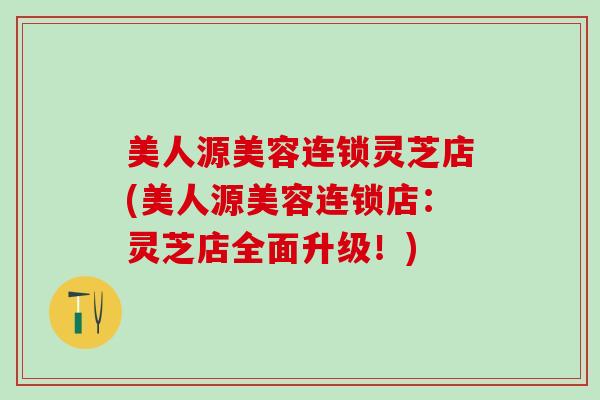美人源美容连锁灵芝店(美人源美容连锁店：灵芝店全面升级！)