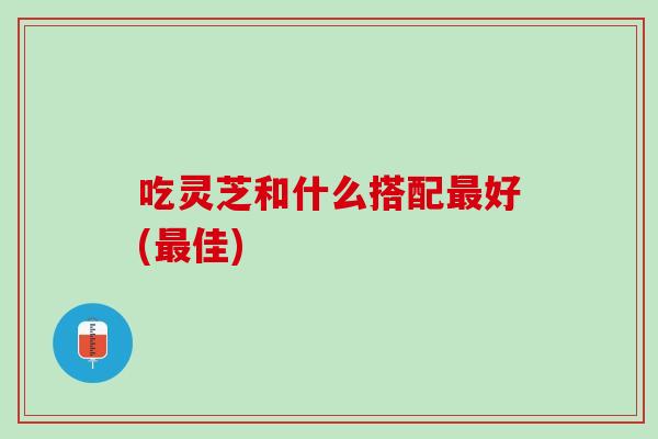 吃灵芝和什么搭配最好(最佳)